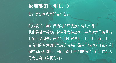 致威能的一封信|甘肃美盛商贸有限责任公司|致威能（中国）供热制冷环境技术有限公司：我们是甘肃美盛商贸有限责任公司，一直致力于暖通行业的产品销售，曾经我们也辉煌过，此一时，彼一时，当我们所经营的暖气片等传统产品在市场逐渐压缩，利润空间逐渐减小，同时面对激烈的市场竞争时，总会去思考自身的发展方向。