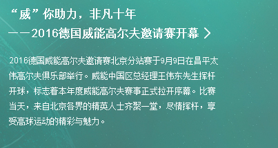 “威”你助力，非凡十年——2016德国威能高尔夫邀请赛开幕|2016德国威能高尔夫邀请赛北京分站赛于9月9日在昌平太伟高尔夫俱乐部举行。威能中国区总经理王伟东先生挥杆开球，标志着本年度威能高尔夫赛事正式拉开序幕。比赛当天，来自北京各界的精英人士齐聚一堂，尽情挥杆，享受高球运动的精彩与魅力。